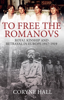 To Free the Romanovs: Royal Kinship and Betrayal in Europe 1917-1919 by Hall, Coryne