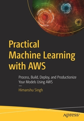 Practical Machine Learning with Aws: Process, Build, Deploy, and Productionize Your Models Using Aws by Singh, Himanshu