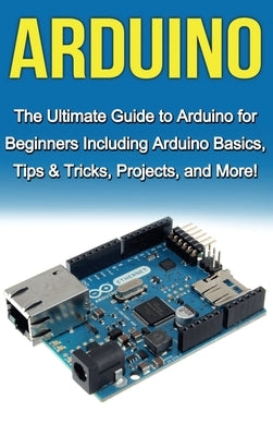 Arduino: The Ultimate Guide to Arduino for Beginners Including Arduino Basics, Tips & Tricks, Projects, and More! by Warren, Tim
