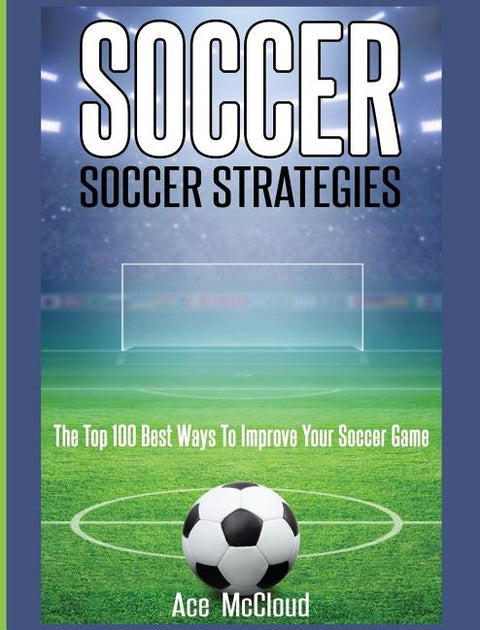 Soccer: Soccer Strategies: The Top 100 Best Ways To Improve Your Soccer Game by McCloud, Ace